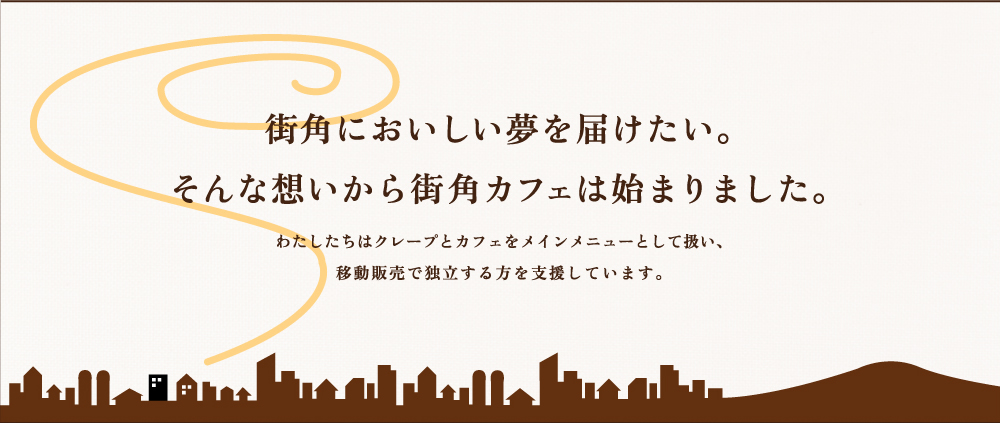 街角においしい夢を届けたい。そんな想いから街角カフェは始まりました。わたしたちはクレープとカフェをメインメニューとして扱い、移動販売で独立する方を支援しています。