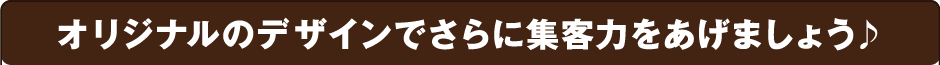 オリジナルのデザインでさらに集客力をあげましょう♪